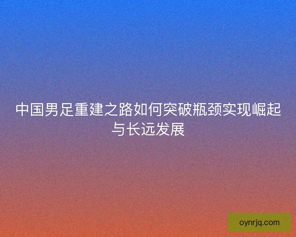 中国男足重建之路如何突破瓶颈实现崛起与长远发展