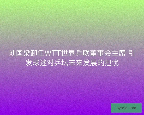 刘国梁卸任WTT世界乒联董事会主席 引发球迷对乒坛未来发展的担忧