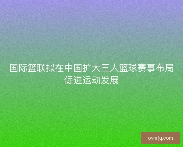 国际篮联拟在中国扩大三人篮球赛事布局促进运动发展