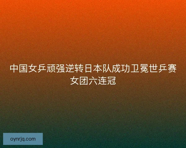 中国女乒顽强逆转日本队成功卫冕世乒赛女团六连冠